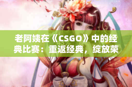 老阿姨在《CSGO》中的經(jīng)典比賽：重返經(jīng)典，綻放榮耀