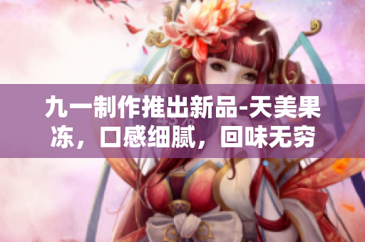 九一制作推出新品-天美果凍，口感細(xì)膩，回味無窮