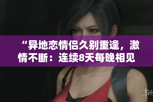 “異地戀情侶久別重逢，激情不斷：連續(xù)8天每晚相見6次，感情升溫”