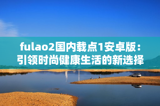 fulao2國內(nèi)載點1安卓版：引領時尚健康生活的新選擇