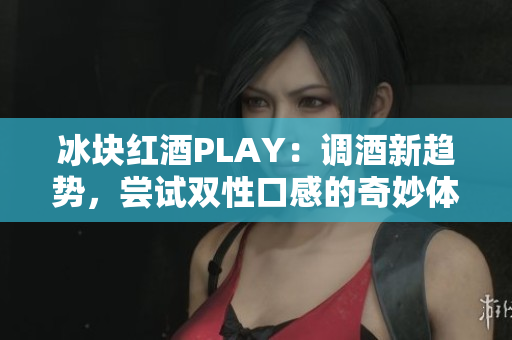 冰塊紅酒PLAY：調(diào)酒新趨勢，嘗試雙性口感的奇妙體驗(yàn)!