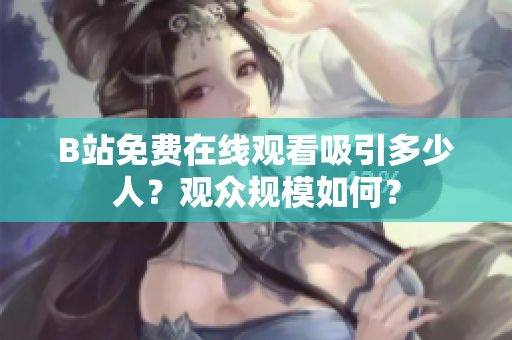 B站免費(fèi)在線觀看吸引多少人？觀眾規(guī)模如何？