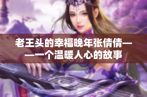 老王頭的幸福晚年張倩倩——一個溫暖人心的故事