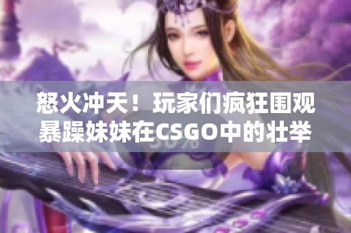 怒火沖天！玩家們瘋狂圍觀暴躁妹妹在CSGO中的壯舉