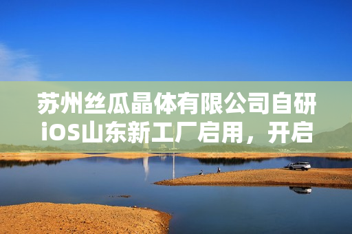 蘇州絲瓜晶體有限公司自研iOS山東新工廠啟用，開啟智能制造新篇章