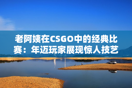 老阿姨在CSGO中的經(jīng)典比賽：年邁玩家展現(xiàn)驚人技藝