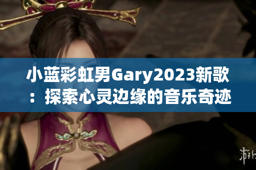 小藍(lán)彩虹男Gary2023新歌：探索心靈邊緣的音樂奇跡