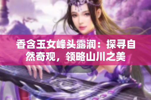 香含玉女峰頭露潤(rùn)：探尋自然奇觀，領(lǐng)略山川之美