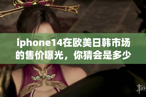 iphone14在歐美日韓市場(chǎng)的售價(jià)曝光，你猜會(huì)是多少？