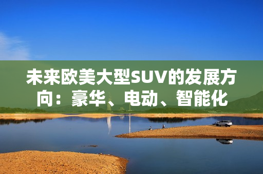 未來歐美大型SUV的發(fā)展方向：豪華、電動、智能化