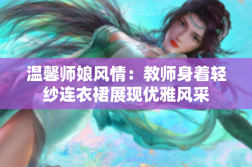 溫馨師娘風情：教師身著輕紗連衣裙展現(xiàn)優(yōu)雅風采