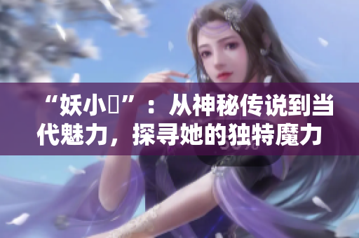 “妖小槡”：從神秘傳說到當(dāng)代魅力，探尋她的獨(dú)特魔力