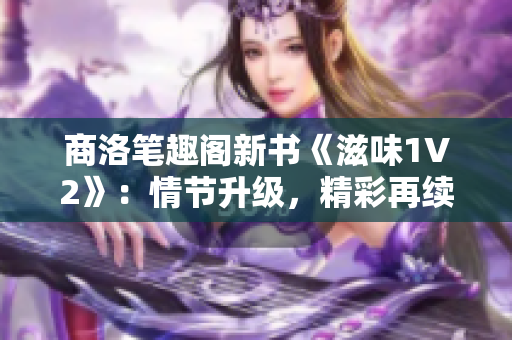 商洛筆趣閣新書《滋味1V2》：情節(jié)升級，精彩再續(xù)！