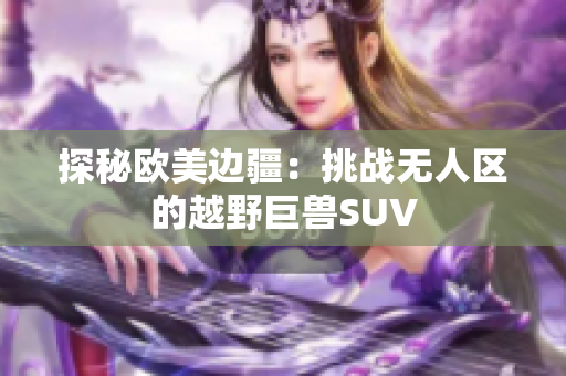 探秘歐美邊疆：挑戰(zhàn)無人區(qū)的越野巨獸SUV