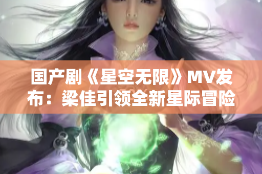 國產(chǎn)劇《星空無限》MV發(fā)布：梁佳引領(lǐng)全新星際冒險航程