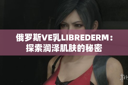 俄羅斯VE乳LIBREDERM：探索潤澤肌膚的秘密