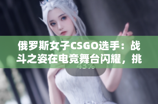 俄羅斯女子CSGO選手：戰(zhàn)斗之姿在電競舞臺閃耀，挑戰(zhàn)傳統(tǒng)認知