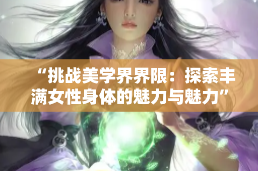 “挑戰(zhàn)美學(xué)界界限：探索豐滿女性身體的魅力與魅力”