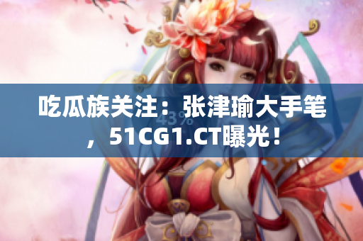 吃瓜族關(guān)注：張津瑜大手筆，51CG1.CT曝光！