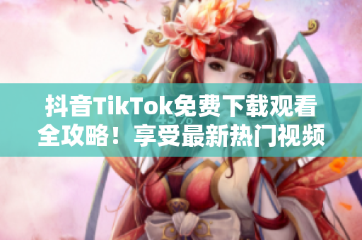 抖音TikTok免費下載觀看全攻略！享受最新熱門視頻，快來嘗試吧