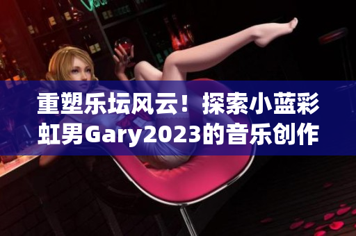 重塑樂壇風(fēng)云！探索小藍(lán)彩虹男Gary2023的音樂創(chuàng)作成就