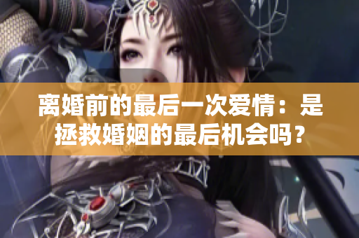 離婚前的最后一次愛情：是拯救婚姻的最后機會嗎？