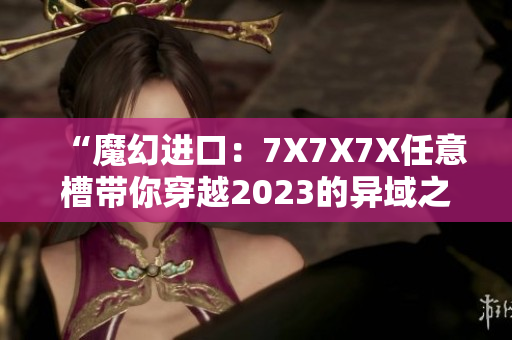 “魔幻進(jìn)口：7X7X7X任意槽帶你穿越2023的異域之旅”