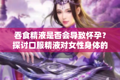 吞食精液是否會導(dǎo)致懷孕？探討口服精液對女性身體的影響