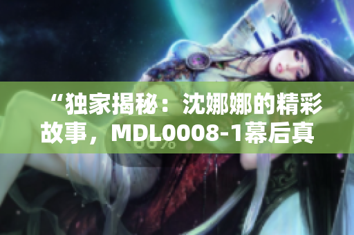 “獨(dú)家揭秘：沈娜娜的精彩故事，MDL0008-1幕后真相大揭秘！”