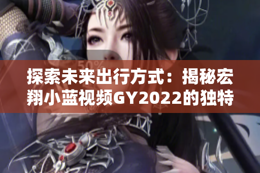 探索未來出行方式：揭秘宏翔小藍(lán)視頻GY2022的獨(dú)特之處