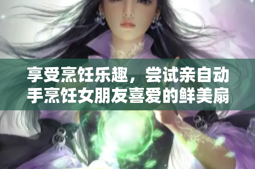 享受烹飪樂趣，嘗試親自動(dòng)手烹飪女朋友喜愛的鮮美扇貝