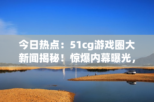 今日熱點：51cg游戲圈大新聞揭秘！驚爆內(nèi)幕曝光，引發(fā)熱議！