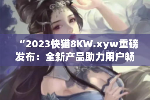 “2023快貓8KW.xyw重磅發(fā)布：全新產(chǎn)品助力用戶暢享高清體驗(yàn)！”