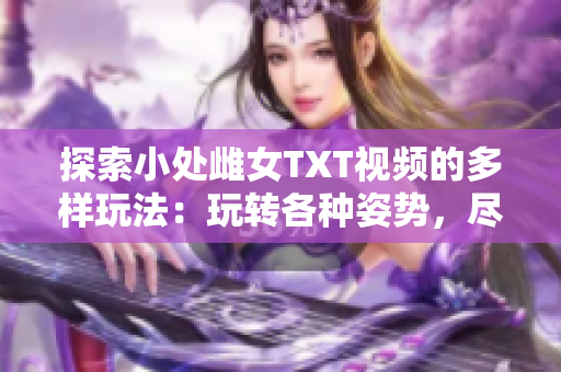 探索小處雌女TXT視頻的多樣玩法：玩轉(zhuǎn)各種姿勢(shì)，盡享樂趣