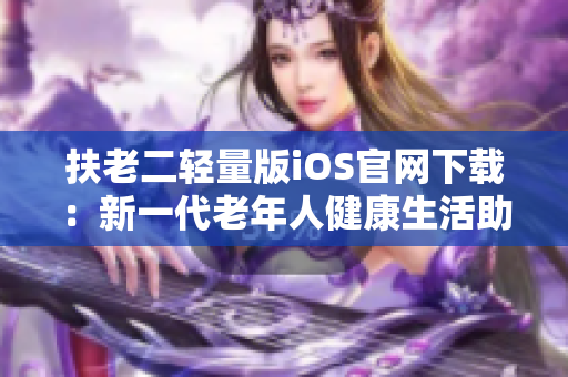 扶老二輕量版iOS官網(wǎng)下載：新一代老年人健康生活助手iOS版本發(fā)布