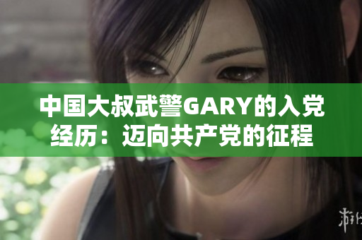 中國大叔武警GARY的入黨經(jīng)歷：邁向共產(chǎn)黨的征程