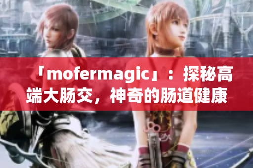 「mofermagic」：探秘高端大腸交，神奇的腸道健康之道