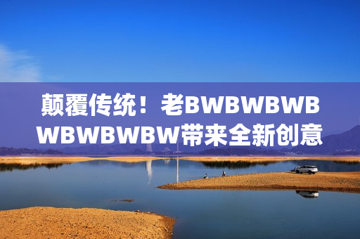 顛覆傳統(tǒng)！老BWBWBWBWBWBWBW帶來全新創(chuàng)意，引領(lǐng)行業(yè)新風潮