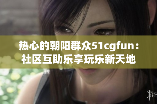 熱心的朝陽群眾51cgfun：社區(qū)互助樂享玩樂新天地