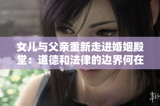 女兒與父親重新走進(jìn)婚姻殿堂：道德和法律的邊界何在？