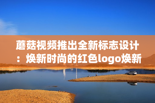 蘑菇視頻推出全新標(biāo)志設(shè)計(jì)：煥新時(shí)尚的紅色logo煥新時(shí)尚