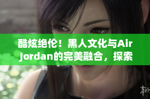 酷炫絕倫！黑人文化與Air Jordan的完美融合，探索時(shí)尚界的新風(fēng)向