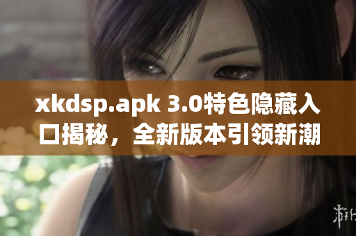 xkdsp.apk 3.0特色隱藏入口揭秘，全新版本引領(lǐng)新潮潮流