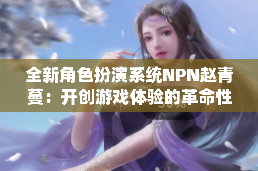 全新角色扮演系統(tǒng)NPN趙青蔓：開創(chuàng)游戲體驗(yàn)的革命性系統(tǒng)