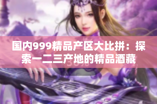 國內999精品產區(qū)大比拼：探索一二三產地的精品酒藏