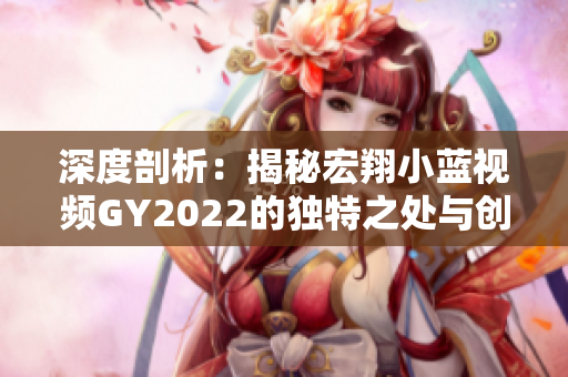 深度剖析：揭秘宏翔小藍視頻GY2022的獨特之處與創(chuàng)新亮點