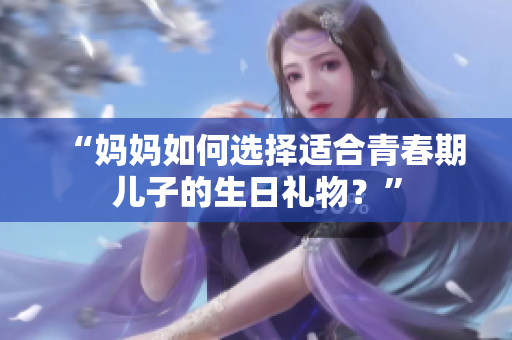 “媽媽如何選擇適合青春期兒子的生日禮物？”