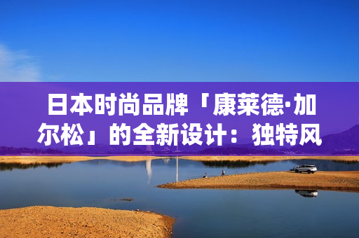 日本時尚品牌「康萊德·加爾松」的全新設計：獨特風格融合現(xiàn)代與傳統(tǒng)