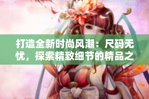 打造全新時尚風潮：尺碼無憂，探索精致細節(jié)的精品之選