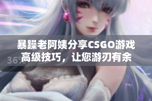 暴躁老阿姨分享CSGO游戲高級技巧，讓您游刃有余